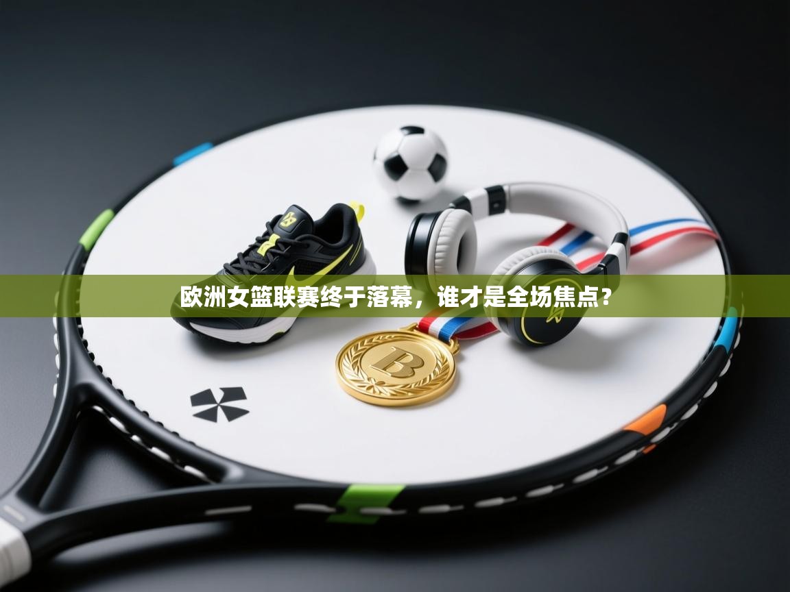 欧洲女篮联赛终于落幕，谁才是全场焦点？